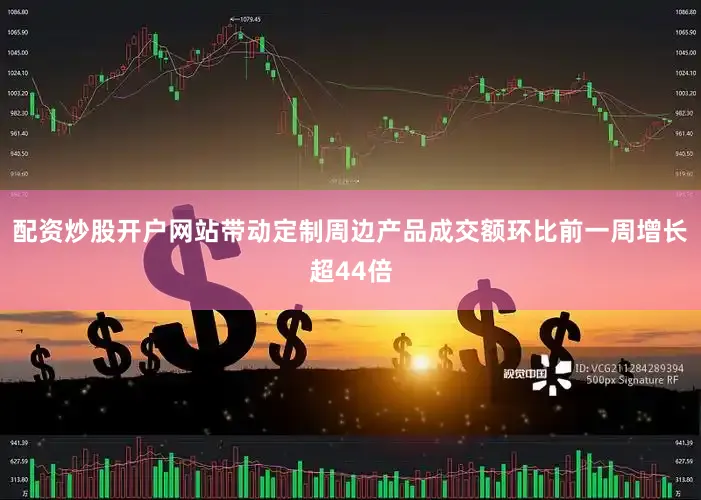 配资炒股开户网站带动定制周边产品成交额环比前一周增长超44倍