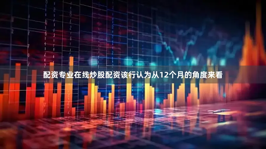 配资专业在线炒股配资该行认为从12个月的角度来看