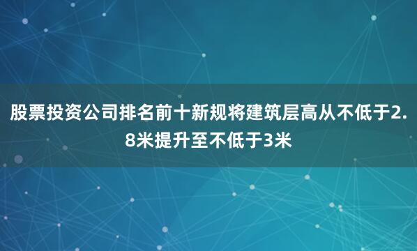 股票投资公司排名前十新规将建筑层高从不低于2.8米提升至不低于3米