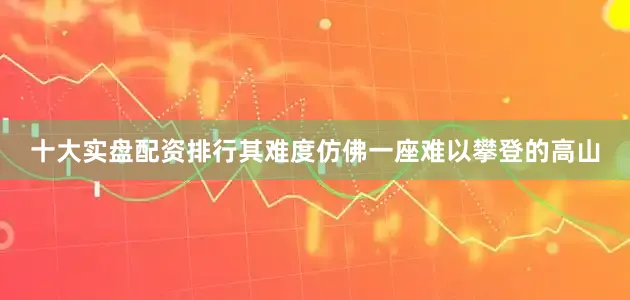 十大实盘配资排行其难度仿佛一座难以攀登的高山
