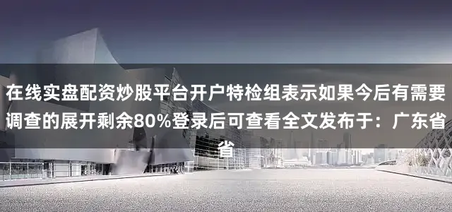 在线实盘配资炒股平台开户特检组表示如果今后有需要调查的展开剩余80%登录后可查看全文发布于：广东省