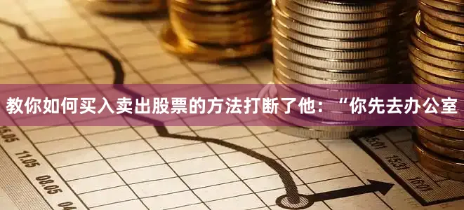 教你如何买入卖出股票的方法打断了他：“你先去办公室