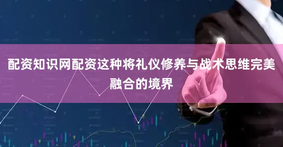 配资知识网配资这种将礼仪修养与战术思维完美融合的境界