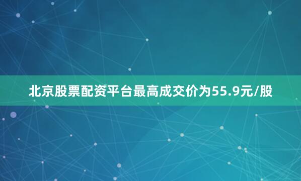 北京股票配资平台最高成交价为55.9元/股