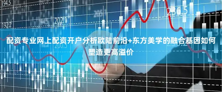 配资专业网上配资开户分析欧陆前沿+东方美学的融合基因如何塑造更高溢价