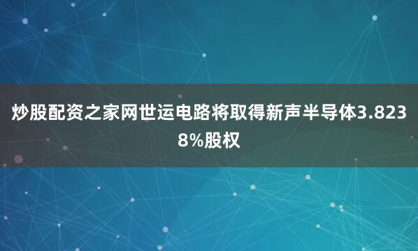 炒股配资之家网世运电路将取得新声半导体3.8238%股权